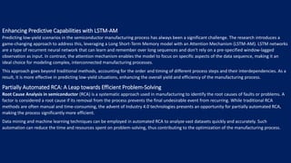 Enhancing Predictive Capabilities with LSTM-AM
Predicting low-yield scenarios in the semiconductor manufacturing process has always been a significant challenge. The research introduces a
game-changing approach to address this, leveraging a Long Short-Term Memory model with an Attention Mechanism (LSTM-AM). LSTM networks
are a type of recurrent neural network that can learn and remember over long sequences and don't rely on a pre-specified window-lagged
observation as input. In contrast, the attention mechanism enables the model to focus on specific aspects of the data sequence, making it an
ideal choice for modeling complex, interconnected manufacturing processes.
This approach goes beyond traditional methods, accounting for the order and timing of different process steps and their interdependencies. As a
result, it is more effective in predicting low-yield situations, enhancing the overall yield and efficiency of the manufacturing process.
Partially Automated RCA: A Leap towards Efficient Problem-Solving
Root Cause Analysis in semiconductor (RCA) is a systematic approach used in manufacturing to identify the root causes of faults or problems. A
factor is considered a root cause if its removal from the process prevents the final undesirable event from recurring. While traditional RCA
methods are often manual and time-consuming, the advent of Industry 4.0 technologies presents an opportunity for partially automated RCA,
making the process significantly more efficient.
Data mining and machine learning techniques can be employed in automated RCA to analyze vast datasets quickly and accurately. Such
automation can reduce the time and resources spent on problem-solving, thus contributing to the optimization of the manufacturing process.
 