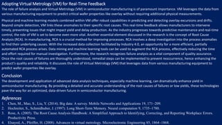 Adopting Virtual Metrology (VM) for Real-Time Feedback
The role of failure analysis and Virtual Metrology (VM) in semiconductor manufacturing is of paramount importance. VM leverages the data from
various manufacturing equipment to predict critical wafer properties like overlay without requiring additional physical measurements.
Physical and machine learning models combined within VM offer robust capabilities in predicting and detecting overlay excursions and drifts.
Beyond simple detection, VM links these anomalies to their specific root causes. This real-time feedback allows manufacturers to intervene
timely, preventing issues that might impact yield and delay production. As the industry progresses towards predictive maintenance and real-time
control, the role of VM is set to become even more vital. Another essential element discussed in the research is the concept of Root Cause
Analysis (RCA). In manufacturing, RCA is a crucial method for improving processes. RCA involves a deep investigation into the process anomalies
to find their underlying causes. With the increased data collection facilitated by Industry 4.0, an opportunity for a more efficient, partially
automated RCA process arises. Data mining and machine learning tools can be used to augment the RCA process, effectively reducing the time
and effort required for manual investigation. Furthermore, the research recognizes failure analysis as a vital component of quality assurance.
Once the root causes of failures are thoroughly understood, remedial steps can be implemented to prevent reoccurrence, hence enhancing the
product's quality and reliability. It discusses the role of Virtual Metrology (VM) that leverages data from various manufacturing equipment to
predict wafer properties like overlay.
Conclusion
The development and application of advanced data analysis techniques, especially machine learning, can dramatically enhance yield in
semiconductor manufacturing. By providing a detailed and accurate understanding of the root causes of failures or low yields, these technologies
pave the way for an optimized, data-driven future in semiconductor manufacturing.
References
1. Chen, M., Mao, S., Liu, Y. (2014). Big data: A survey. Mobile Networks and Applications 19, 171–209.
2. Hochreiter, S., Schmidhuber, J. (1997). Long Short-Term Memory. Neural computation 9, 1735–1780.
3. Rose, A. (2005). The Root Cause Analysis Handbook: A Simplified Approach to Identifying, Correcting, and Reporting Workplace Errors.
Productivity Press.
4. Elsayed, A., Pfeiffer, H. (2008). Advances in virtual metrology. Microelectronic Engineering 85, 1864–1868.
 