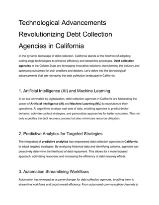 Technological Advancements
Revolutionizing Debt Collection
Agencies in California
In the dynamic landscape of debt collection, California stands at the forefront of adopting
cutting-edge technologies to enhance efficiency and streamline processes. Debt collection
agencies in the Golden State are leveraging innovative solutions, transforming the industry and
optimizing outcomes for both creditors and debtors. Let's delve into the technological
advancements that are reshaping the debt collection landscape in California.
1. Artificial Intelligence (AI) and Machine Learning
In an era dominated by digitalization, debt collection agencies in California are harnessing the
power of Artificial Intelligence (AI) and Machine Learning (ML) to revolutionize their
operations. AI algorithms analyze vast sets of data, enabling agencies to predict debtor
behavior, optimize contact strategies, and personalize approaches for better outcomes. This not
only expedites the debt recovery process but also minimizes resource utilization.
2. Predictive Analytics for Targeted Strategies
The integration of predictive analytics has empowered debt collection agencies in California
to adopt targeted strategies. By analyzing historical data and identifying patterns, agencies can
proactively determine the likelihood of debt repayment. This allows for a more focused
approach, optimizing resources and increasing the efficiency of debt recovery efforts.
3. Automation Streamlining Workflows
Automation has emerged as a game-changer for debt collection agencies, enabling them to
streamline workflows and boost overall efficiency. From automated communication channels to
 