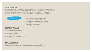 ORAL CANCER
Dr.Alfred Knutson(1971) proposed “two-hit hypothesis” for cancer
Genes: cytochrome P450, p16, 9p21, APC5q21-22 and p53
RR for developing cancer
1st degree relatives: 3.5 times
Siblings: 8.6 times
CLEFT LIP/PALATE
70% non-syndromic
30% syndromic
Siblings: 30 times more risk
MALOCCLUSION
Twin studies: Genetic predisposition among siblings
Folkes et al
 