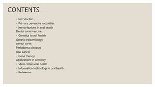 CONTENTS
◦ Introduction
◦ Primary preventive modalities
◦ Immunizations in oral health
Dental caries vaccine
◦ Genetics in oral health
Genetic epidemiology
Dental caries
Periodontal diseases
Oral cancer
◦ Gene therapy
Applications in dentistry
◦ Stem cells in oral health
◦ Information technology in oral health
◦ References
 