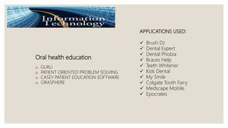 Oral health education
o GURU
o PATIENT ORIENTED PROBLEM SOLVING
o CASEY PATIENT EDUCATION SOFTWARE
o ORASPHERE
APPLICATIONS USED:
 Brush DJ
 Dental Expert
 Dental Phobia
 Braces Help
 Teeth Whitener
 Kids Dental
 My Smile
 Colgate Tooth Fairy
 Medscape Mobile
 Epocrates
 