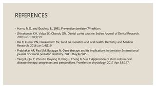 REFERENCES
◦ Harris, N.O. and Grading, E., 1991. Preventive dentistry.7th edition.
◦ Shivakumar KM, Vidya SK, Chandu GN. Dental caries vaccine. Indian Journal of Dental Research.
2009 Jan 1;20(1):99.
◦ Rai R, Kumar PN, Hirekalmath SV, Sunil LA. Genetics and oral health. Dentistry and Medical
Research. 2016 Jan 1;4(1):9.
◦ Prabhakar AR, Paul JM, Basappa N. Gene therapy and its implications in dentistry. International
journal of clinical pediatric dentistry. 2011 May;4(2):85.
◦ Yang B, Qiu Y, Zhou N, Ouyang H, Ding J, Cheng B, Sun J. Application of stem cells in oral
disease therapy: progresses and perspectives. Frontiers in physiology. 2017 Apr 3;8:197.
 