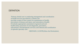 DEFINITION
‘Primary dental care is continuing management and coordination
of health services provided by a dental care
provider system of first contact for maintenance of health,
prevention of disease and injury, and restoration of health.
It includes appropriate assessment of general and oral
health status; provision of oral diagnostic, preventive,
educational, and therapeutic services; and referral and coordination
of episodic specialty care.’
-MICHAEL J. LOUPE(Alma Ata Declaration)
 