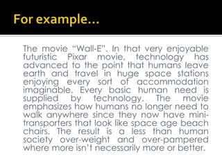 For example…	The movie “Wall-E”. In that very enjoyable futuristic Pixar movie, technology has advanced to the point that humans leave earth and travel in huge space stations enjoying every sort of accommodation imaginable. Every basic human need is supplied by technology. The movie emphasizes how humans no longer need to walk anywhere since they now have mini-transporters that look like space age beach chairs. The result is a less than human society over-weight and over-pampered where more isn’t necessarily more or better.