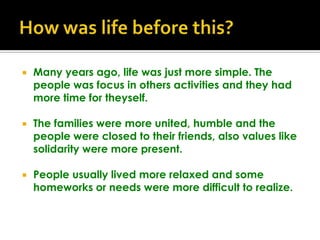 How was life before this?Many years ago, life was just more simple. The people was focus in others activities and they had more time for theyself.The families were more united, humble and the people were closed to their friends, also values like solidarity were more present. People usually lived more relaxed and some homeworks or needs were more difficult to realize.