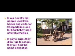 In our country the people used train, horses and carts, for transportation, and for health they used natural remedies.In some cases they didn´t go to school,  they just had the home education.
