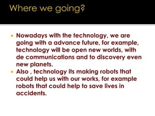 Where we going?Nowadays with the technology, we are going with a advance future, for example, technology will be open new worlds, with de communications and to discovery even new planets.Also , technology its making robots that could help us with our works, for example robots that could help to save lives in accidents.