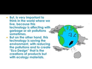 But, is very important to think in the world where we live, because this technology is affecting with garbage or air pollutions sometimes.But on the other hand, this technology is saving the environment, with reducing the pollutions and to create “Eco Design” that is the creations of products but with ecology materials.