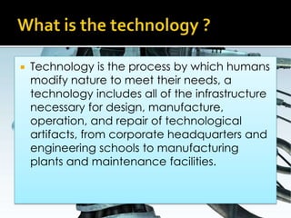 What is the technology ?Technology is the process by which humans modify nature to meet their needs, a technology includes all of the infrastructure necessary for design, manufacture, operation, and repair of technological artifacts, from corporate headquarters and engineering schools to manufacturing plants and maintenance facilities. 