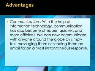 AdvantagesCommunication : With the help of information technology, communication has also become cheaper, quicker, and more efficient. We can now communicate with anyone around the globe by simply text messaging them or sending them an email for an almost instantaneous response.