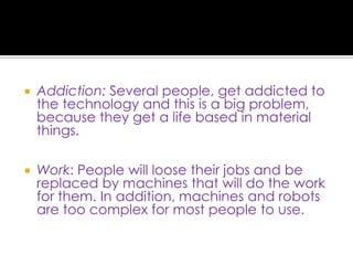 Addiction: Several people, get addicted to the technology and this is a big problem, because they get a life based in material things.Work: People will loose their jobs and be replaced by machines that will do the work for them. In addition, machines and robots are too complex for most people to use.