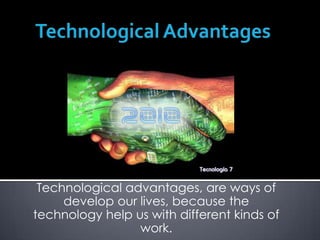 Technological Advantages Technological advantages, are ways of develop our lives, because the technology help us with different kinds of work.  