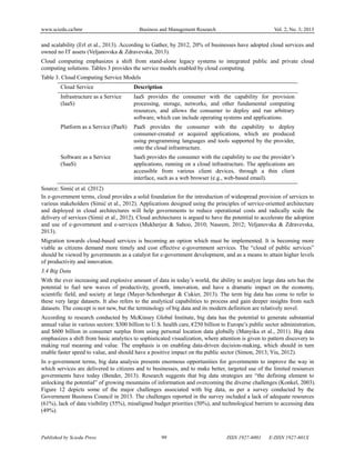 www.sciedu.ca/bmr Business and Management Research Vol. 2, No. 3; 2013
Published by Sciedu Press 99 ISSN 1927-6001 E-ISSN 1927-601X
and scalability (Erl et al., 2013). According to Gather, by 2012, 20% of businesses have adopted cloud services and
owned no IT assets (Veljanovska & Zdravevska, 2013).
Cloud computing emphasizes a shift from stand-alone legacy systems to integrated public and private cloud
computing solutions. Tables 3 provides the service models enabled by cloud computing.
Table 3. Cloud Computing Service Models
Cloud Service Description
Infrastructure as a Service
(IaaS)
IaaS provides the consumer with the capability for provision
processing, storage, networks, and other fundamental computing
resources, and allows the consumer to deploy and run arbitrary
software, which can include operating systems and applications.
Platform as a Service (PaaS) PaaS provides the consumer with the capability to deploy
consumer-created or acquired applications, which are produced
using programming languages and tools supported by the provider,
onto the cloud infrastructure.
Software as a Service
(SaaS)
SaaS provides the consumer with the capability to use the provider’s
applications, running on a cloud infrastructure. The applications are
accessible from various client devices, through a thin client
interface, such as a web browser (e.g., web-based email).
Source: Simić et al. (2012)
In e-government terms, cloud provides a solid foundation for the introduction of widespread provision of services to
various stakeholders (Simić et al., 2012). Applications designed using the principles of service-oriented architecture
and deployed in cloud architectures will help governments to reduce operational costs and radically scale the
delivery of services (Simić et al., 2012). Cloud architectures is argued to have the potential to accelerate the adoption
and use of e-government and e-services (Mukherjee & Sahoo, 2010; Naseem, 2012; Veljanovska & Zdravevska,
2013).
Migration towards cloud-based services is becoming an option which must be implemented. It is becoming more
viable as citizens demand more timely and cost effective e-government services. The “cloud of public services”
should be viewed by governments as a catalyst for e-government development, and as a means to attain higher levels
of productivity and innovation.
3.4 Big Data
With the ever increasing and explosive amount of data in today’s world, the ability to analyze large data sets has the
potential to fuel new waves of productivity, growth, innovation, and have a dramatic impact on the economy,
scientific field, and society at large (Mayer-Schonberger & Cukier, 2013). The term big data has come to refer to
these very large datasets. It also refers to the analytical capabilities to process and gain deeper insights from such
datasets. The concept is not new, but the terminology of big data and its modern definition are relatively novel.
According to research conducted by McKinsey Global Institute, big data has the potential to generate substantial
annual value in various sectors: $300 billion to U.S. health care, €250 billion to Europe’s public sector administration,
and $600 billion in consumer surplus from using personal location data globally (Manyika et al., 2011). Big data
emphasizes a shift from basic analytics to sophisticated visualization, where attention is given to pattern discovery to
making real meaning and value. The emphasis is on enabling data-driven decision-making, which should in turn
enable faster speed to value, and should have a positive impact on the public sector (Simon, 2013; Yiu, 2012).
In e-government terms, big data analysis presents enormous opportunities for governments to improve the way in
which services are delivered to citizens and to businesses, and to make better, targeted use of the limited resources
governments have today (Bender, 2013). Research suggests that big data strategies are “the defining element to
unlocking the potential” of growing mountains of information and overcoming the diverse challenges (Konkel, 2003).
Figure 12 depicts some of the major challenges associated with big data, as per a survey conducted by the
Government Business Council in 2013. The challenges reported in the survey included a lack of adequate resources
(61%), lack of data visibility (55%), misaligned budget priorities (50%), and technological barriers to accessing data
(49%).
 