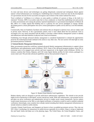 www.sciedu.ca/bmr Business and Management Research Vol. 2, No. 3; 2013
Published by Sciedu Press 101 ISSN 1927-6001 E-ISSN 1927-601X
As more and more devices and technologies are getting ubiquitously connected and widespread, threats against
nations’ critical infrastructures are mounting too. Establishing trust is therefore critical not only for the development
of e-government, but also for the successful convergence and evolution of the earlier-outlined four forces.
Trust is defined as “confidence in or reliance on some quality or attribute of a person or thing, or the truth in a
statement” (Furman, 2009). In an earlier study that we have conducted, we found that establishing trust and security
in online environments were among the primary reported impediments to e-government development (Al-Khouri &
Bal, 2007). It is widely argued that building trust is a gateway for new service paradigms to emerge, thereby
developing passive citizen participation into active citizen participation in public service delivery (van Duivenboden,
2002).
Commercially, there are hundreds of products and solutions that are designed to optimize trust, and are widely used
in private sector. However, in the e-government context, trust is more talked about but less practiced. Trust is
envisaged to be very much associated with the ability to develop a robust identity management system to identify
and authenticate individual identities in physical and virtual environments.
Establishing trust through advanced identity management is considered fundamental to unleash the opportunities
posed by the technological trends outlined in this article or any other ones. The next section will shed light on some
government practices worldwide.
4. National Identity Management Infrastructure
Many governments around the world have initiated advanced identity management infrastructures to support citizen
identification and authentication needs (Al-Khouri, 2012). Some of the advanced programs produce secure IDs to
encourage users to be engaged more actively and more expansively in the digital world (Al-Khouri, 2012b). For
instance, countries like Estonia, Belgium, and UAE create digital identity profiles for their citizens, packaged in a
secure smart card. This provides advanced capabilities such as those presented in Figure 14.
Figure 14. Modern Smart Identity Card Capabilities
Modern identity cards are designed to provide multi-factor authentication capabilities. This should in turn provide
higher levels of protection to individuals’ security and privacy needs. With such infrastructure, e-government service
providers are given verification and authentication services to enable secure remote transactions. Service seekers
would remain anonymous on the Web, as only digital certificates or biometrics would be used to establish credential
verification. Interestingly, some countries have already started extending their identity management infrastructures to
include initiatives related to mobile identity.
Currently, Finland, South Korea, and Singapore are known to have m-enabled government services. They also use
NFC (Note 1) technology for transactions on mobile devices (generally for m-wallet). Oman is trying to implement
this and Saudi Arabia and Qatar are in the planning stages. The United States, the United Kingdom, France, and
 