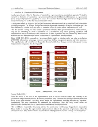 www.sciedu.ca/bmr Business and Management Research Vol. 2, No. 3; 2013
Published by Sciedu Press 104 ISSN 1927-6001 E-ISSN 1927-601X
5.2 Centralized vs. De-Centralized e-Government
Another point here is related to the notion of a centralized e-government or a decentralized approach. We tend to
subscribe to the notion of a centralized e-government authority that should direct and implement an e-government
model for a country to achieve a good level of success. If we examine the nature of governments and the government
models themselves, we see that they are decentralized in nature.
A government is built on the blocks of a local self-government where governance at its grassroots levels is the village
or small community. The different forms of government (democratic, monarchy, dictatorial, communist, etc.) are
then at a federal or a central level. Any policy or regulation is from the center, and the implementation is local.
This thus presents a strong case for a central e-government authority. When government itself is central in nature,
why are we attempting to create e-government in a decentralized way, where planning, regulation, and
implementation are all decentralized? This comes across as rather oxymoronic and self-contradicting. This leads us
to believe that it is one of the major reasons for the failure of e-governments in many countries.
Heeks (2002, 2003, 2006) presented an e-government failure model as a design-reality gap using seven factors
(ITPOSMO: information, technology, processes, objectives, staffing, management systems, and other resources).
This is probably the only scientific work done in this domain, but it looks at the e-government failure purely from an
implementation perspective. See also Figure 17.
Figure 17. e-Government Failure Model
Source: Heeks (2006)
While this model is still valid at the implementation level, it does not seem to address the hierarchy of the
government and government structure. A central e-government entity (similar to the central government) does seem
to be a very good solution. This entity would design the e-government, implying policymaking, regulation,
standardizing, and more importantly be responsible for compliance. Thus, this entity would define the
meta-processes and meta-services for e-government, much like the central government.
This would be the blueprint for the country and thus this central entity would manage the gap that is presented in
Heeks model in ensuring that e-government implementation is taken to the grassroots of governance where the
citizen is the focus. Thus the much-touted citizen inclusion and empowerment becomes a reality. See also Figure 18.
 