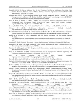 www.sciedu.ca/bmr Business and Management Research Vol. 2, No. 3; 2013
Published by Sciedu Press 109 ISSN 1927-6001 E-ISSN 1927-601X
Evans, D. (2011). The Internet of Things: How the Next Evolution of the Internet Is Changing Everything. Cisco
Internet Business Solutions Group (IBSG). [Online] Available: http://www.cisco.com/web/about/ac79/
docs/innov/IoT_IBSG_0411FINAL.pdf.
Ferguson, R.B. (2012). It’s All About the Platform: What Walmart and Google Have in Common. MIT Sloan
Management Review, December 5. [Online] Available: http://sloanreview.mit.edu/improvisations/2012/12/05/
its-all-about-the-platform-what-walmart-and-google-have-in-common
Field, T., Mield, T., Muller, E. & Law, E. (2003). The e-Government Imperative. Organization for Economic
Co-operation and Development, ISBN 92-64-10117-9, Paris, France, 2003. [Online] Available:
http:213.253.134.43/oecd/ pdfs/browseit/4203071E.PDF
Furman, S. (2009). Building Trust. [Online] Available: http://www.usability.gov/articles/092009news.html
Gilbert, J. (2012). Confronting Disruptive Innovation. [Online] Available:
http://www.lexicon-systems.com/pubs/itinsight/ ITInsight1212.pdf.
Government Business Council (2013). Turning Optimism into Reality: How Big Data Is Transforming Government.
[Online] Available: http://cdn.govexec.com/media/gbc/docs/gbc_bah_big_data_lake_insight_report_pub.pdf
Grandy, D. & Newman, D. (2013). Smartphones and even smarter government. The Age National. [Online]
Available:
http://www.theage.com.au/national/public-service/smartphones-and-even-smarter-government-20130503-2iz41.
html
Grönlund, Å. (2002). Electronic Government – Design, Applications, and Management. Hershey, PA: Idea Group.
Grönlund, A. & Horan, T.A. (2004). Introducing e-Gov: History, Definitions, and Issues. Communications of the
Association for Information Systems, 15, 713-729.
Hammer, M. & Champy, J. A. (1993). Reengineering the Corporation: A Manifesto for Business Revolution. New
York: Harper Business Books.
Hang, C., & Kohlbacher, F. (2008). Disruptive innovations and the greying market. Industrial Engineering and
Engineering Management Conference, 2-4 December 2007, 1915-1919.
Hay, M. (2003). Managing Big Data. eGov. [Online] Available:
http://egov.eletsonline.com/2013/01/managing-big-data/#sthash.hbzc IbDJ.dpuf
Hayes, B. & Kotwica, K. (2013). Bring Your Own Device (BYOD) to Work: Trend Report. Elsevier.
Heeks, R. (2002). Informaiton Systems and Development Countries; Failure, Success and Local Improvisation. The
Information Society, 18(2), 101-112. http://dx.doi.org/10.1080/01972240290075039
Heeks, R. (2003). Most eGovernment for Development Projects Fail: How can Risks be Reduce?. iGovernment
Working Paper Series, Paper no. 14. Manchester: Institute for Development Policy and Management.
Heeks, R. (2006). Analysing the Software Sector in Developing Countries Using Competitive Advantage Theory.
Development Informatics Working Paper Series, No.25/2006. Manchester: Institute for Development Policy and
Management.
Hughan, K. (2013). Mobile App Adoption is on the Rise, But Not All Retailers Have Caught Up. [Online] Available:
http://www.themobileretailblog.com/mobile-commerce-strategies/mobile-app-adoption-is-on-the-rise-but-not-al
l-retailers-have-caught-up
IDC. (2013). IDC Predictions 2013: Competing on the 3rd Platform. [Online] Available:
http://www.idc.com/research/Predictions13/downloadable/238044.pdf
Issenberg, S. (2012). How President Obama’s Campaign Used Big Data to Rally Individual Voters, Part 1. MIT
Technology Review, December 16. [Online] Available:
http://www.technologyreview.com/featuredstory/508836/how-obama-used-big-data-to-rally-voters-part-1
Johnson, M. (2011). Mobile Device Management: What you Need to Know for IT Operations Management. Tebbo.
Kalba, K. (2008). The Global Adoption and Diffusion of Mobile Phones. Harvard University. [Online] Available:
http://www.pirp.har vard.edu/pubs_pdf/kalba/kalba-p08-1.pdf
Kim, W. C., & Mauborgne, R. (2005). Blue Ocean Strategy – How to Create Uncontested Market Space and Make
the Competition Irrelevant. Boston, MA: Harvard Business School Publishing.
 