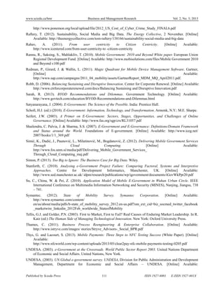 www.sciedu.ca/bmr Business and Management Research Vol. 2, No. 3; 2013
Published by Sciedu Press 111 ISSN 1927-6001 E-ISSN 1927-601X
http://www.ponemon.org/local/upload/file/2012_US_Cost_of_Cyber_Crime_Study_FINAL6.pdf
Raftery, T. (2012). Sustainability, Social Media and Big Data. The Energy Collective, 2 November. [Online]
Available: http://theenergycollective.com/tom-raftery/138166/sustainability-social-media-and-big-data
Rahav, A. (2011). From user centricity to Citizen Centricity. [Online] Available:
http://www.icentered.com/from-user-centricity-to -citizen-centricity
Rannu, R., Saksing, S., Mahlakõiv, T. (2010). Mobile Government: 2010 and Beyond White paper. European Union
Regional Development Fund. [Online] Available: http://www.mobisolutions.com/files/Mobile Government 2010
and Beyond v100.pdf
Redman, P., Girard, J. & Wallin, L. (2011). Magic Quadrant for Mobile Device Management Software. Gartner,
[Online] Available:
http://www.sap.com/campaigns/2011_04_mobility/assets/GartnerReport_MDM_MQ_April2011.pdf.
Robb, D. (2006). Balancing Sustaining and Disruptive Innovation. Center for Corporate Renewal. [Online] Available:
http://www.ctrforcorporaterenewal.com/docs/Balancing Sustaining and Disruptive Innovation.pdf
Sarah, R. (2013). BYOD Recommendations and Dilemmas. Government Technology. [Online] Available:
http://www.govtech.com/education/BYOD-Recommendations-and-Dilemmas.html
Satyanarayana, J. (2004). E-Government: The Science of the Possible. India: Prentice Hall.
Scholl, H.J. (ed.) (2010). E-Government: Information, Technology, and Transformation. Armonk, N.Y.: M.E. Sharpe.
Seifert, J.W. (2003). A Primer on E-Government: Sectors, Stages, Opportunities, and Challenges of Online
Governance. [Online] Available: http://www.fas.org/sgp/crs/RL31057.pdf
Shailendra, C. Palvia, J. & Sharma, S.S. (2007). E-Government and E-Governance: Definitions/Domain Framework
and Status around the World. Foundations of E-government. [Online] Available: http://www.iceg.net/
2007/books/1/1_369.pdf
Simić, K., Dadić, J., Paunović, L., Milutinović, M., Bogdanović, Z. (2012). Delivering Mobile Government Services
Through Cloud Computing. [Online] Available:
http://www.fos.unm.si/media/pdf/Delivering_Mobile_Government_Services_
Through_Cloud_Computing_maj.pdf
Simon, P. (2013). Too Big to Ignore: The Business Case for Big Data. Wiley.
Stanforth, C. (2010). Analysing e-Government Project Failure: Comparing Factoral, Systems and Interpretive
Approaches. Centre for Development Informatics, Manchester, UK. [Online] Available:
http://www.sed.manchester.ac.uk/ idpm/research/publications/wp/igovernment/documents/iGovWkPpr20.pdf
Su, C., China, W. & Pei, Z. (2010). Application Model of Mobile E-Government in Wuhan Urban Circle. IEEE
International Conference on Multimedia Information Networking and Security (MINES), Nanjing, Jiangsu, 738
– 741.
Symantec. (2012). State of Mobility Survey. Symantec Corporation. [Online] Available:
http://www.symantec.com/content/
en/us/about/media/pdfs/b-state_of_mobility_survey_2012.en-us.pdf?om_ext_cid=biz_socmed_twitter_facebook
_marketwire_linkedin_2012Feb_worldwide_StateofMobility
Tellis, G.J. and Golder, P.N. (2003). First to Market, First to Fail? Real Causes of Enduring Market Leadership. In R.
Katz (ed.) The Human Side of Managing Technological Innovation. New York: Oxford University Press.
Thames, C. (2011). Business Process Reengineering & Enterprise Collaboration. [Online] Available:
http://www.istryve.com/images/ stories/Stryve_Advisors-_Social_BPR.pdf
Thys, G. and Lacourt, S. (2013). Mobile Payments: Three Steps to NFC Testing Success (White Paper). [Online]
Available:
http://www.nfcworld.com/wp-content/uploads/2013/05/clear2pay-nfc-mobile-payments-testing-0205.pdf
UNDESA. (2003). e-Government at the Crossroads. World Public Sector Report 2003. United Nations Department
of Economic and Social Affairs. United Nations, New York.
UNDESA. (2003). UN Global e-government survey. UNDESA, Division for Public Administration and Development
Management, Department for Economic and Social Affairs – UNDESA. [Online] Available:
 