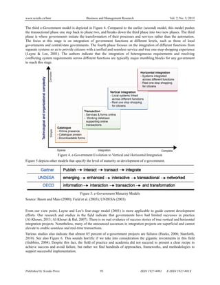 www.sciedu.ca/bmr Business and Management Research Vol. 2, No. 3; 2013
Published by Sciedu Press 93 ISSN 1927-6001 E-ISSN 1927-601X
The third e-Government model is depicted in Figure 4. Compared to the earlier (second) model, this model pushes
the transactional phase one step back to phase two, and breaks down the third phase into two new phases. The third
phase is where governments initiate the transformation of their processes and services rather than the automation.
The focus at this stage is on integration of government functions at different levels, such as those of local
governments and central/state governments. The fourth phase focuses on the integration of different functions from
separate systems so as to provide citizens with a unified and seamless service and true one-stop-shopping experience
(Layne & Lee, 2001). The authors indicate that the integration of heterogeneous requirements and resolving
conflicting system requirements across different functions are typically major stumbling blocks for any government
to reach this stage.
Figure 4. e-Government Evolution to Vertical and Horizontal Integration
Figure 5 depicts other models that specify the level of maturity or development of e-government.
Figure 5. e-Government Maturity Models
Source: Baum and Maio (2000); Field et al. (2003); UNDESA (2003)
From our view point, Layne and Lee’s four-stage model (2001) is more applicable to guide current development
efforts. Our research and studies in the field indicate that governments have had limited successes in practice
(Al-Khouri, 2013; Al-Khouri & Bal, 2007). There is no real evidence of success stories of true vertical and horizontal
integration projects. Nonetheless, many of the announced successes in integration projects are superficial and cannot
elevate to enable seamless and real-time transactions.
Various studies also indicate that almost 85 percent of e-government projects are failures (Heeks, 2006; Stanforth,
2010). See also Figure 6. This sounds horrific if we take into consideration the gigantic investments in this field
(Gubbins, 2004). Despite this fact, the field of practice and academia did not succeed to present a clear recipe to
achieve success and avoid failure, but rather we find hundreds of approaches, frameworks, and methodologies to
support successful implementation.
 