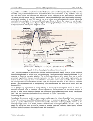 www.sciedu.ca/bmr Business and Management Research Vol. 2, No. 3; 2013
Published by Sciedu Press 95 ISSN 1927-6001 E-ISSN 1927-601X
The point that we would like to make here is that of the dynamic nature of technological evolution and the somewhat
reasonably slow government responsiveness. Governments have been characterized as “big elephants” for a long
time. They move slowly, and sometimes their bureaucratic style is controlled by their political nature and context.
This makes them the slowest and very last adopters of a given technology hype. Once governments implement a
technology, it stays there for long. This is not the case in the private sector, where they tend to sustain and develop
such technologies, and plan for incremental breakthroughs. However, despite the excuses we use, disruptive
innovations are turning things around. Figure 8 depicts the emerging technologies, some of which are expected to
re-shape organizations both in public and private sectors.
Figure 8. Evolving Technologies According to Gartner Research
From a different standpoint, the decentralized approach of implementation has opened room for diverse interests in
dissimilar technologies to be adopted in the government sector. Each organization has its own standpoint and view of
sustaining or disruptive innovation adoption. The level of responsiveness varies greatly from one to another
government organization. Each government organization may have its own technological implementation and
readiness level. The complexity arises when different and silo systems need to talk to each other, but are confronted
with a reality that makes this a nightmare. In other words, the integration of systems, be they vertical or horizontal,
becomes a moving target because of interoperability, (non)-standardization, and other network effects (Cave and
Simmons, 2007).
This is perhaps why e-government is facing difficulty in moving up the development phases of vertical and
horizontal integration levels, at least from a technical perspective. Having said that, the next section provides an
overview of some critical technological trends that governments need to take into account in their e-government
plans. These have considerable implications for practitioners in the field of e-government.
3. Technology Trends
Technological developments are driving e-governments to address growing citizens demand for 'better government'
in terms of convenience, accessibility, efficiency, effectiveness of government operations. The recently published
reports by Deloitte and International Data Corporation (IDC) indicate the need to pay higher attention to five
technological hype cycles: social, mobile, analytics, cloud and cyber technologies (Deloitte, 2013; IDC 2013). The
reports also indicate that these are likely to converge in the short future and contribute towards having the most
significant impact on businesses. These are discussed next subsequently.
 