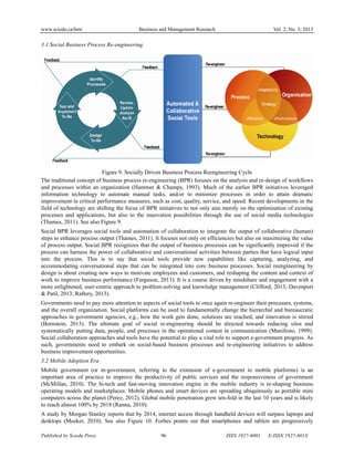www.sciedu.ca/bmr Business and Management Research Vol. 2, No. 3; 2013
Published by Sciedu Press 96 ISSN 1927-6001 E-ISSN 1927-601X
3.1 Social Business Process Re-engineering
Figure 9. Socially Driven Business Process Reengineering Cycle
The traditional concept of business process re-engineering (BPR) focuses on the analysis and re-design of workflows
and processes within an organization (Hammer & Champy, 1993). Much of the earlier BPR initiatives leveraged
information technology to automate manual tasks, and/or to minimize processes in order to attain dramatic
improvement in critical performance measures, such as cost, quality, service, and speed. Recent developments in the
field of technology are shifting the focus of BPR initiatives to not only aim merely on the optimization of existing
processes and applications, but also to the innovation possibilities through the use of social media technologies
(Thames, 2011). See also Figure 9.
Social BPR leverages social tools and automation of collaboration to integrate the output of collaborative (human)
steps to enhance process output (Thames, 2011). It focuses not only on efficiencies but also on maximizing the value
of process output. Social BPR recognizes that the output of business processes can be significantly improved if the
process can harness the power of collaborative and conversational activities between parties that have logical input
into the process. This is to say that social tools provide new capabilities like capturing, analyzing, and
accommodating conversational steps that can be integrated into core business processes. Social reengineering by
design is about creating new ways to motivate employees and customers, and reshaping the content and context of
work to improve business performance (Ferguson, 2013). It is a course driven by mindshare and engagement with a
more enlightened, user-centric approach to problem-solving and knowledge management (Clifford, 2013; Davenport
& Patil, 2013; Raftery, 2013).
Governments need to pay more attention to aspects of social tools to once again re-engineer their processes, systems,
and the overall organization. Social platforms can be used to fundamentally change the hierarchal and bureaucratic
approaches in government agencies, e.g., how the work gets done, solutions are reached, and innovation is stirred
(Bornstein, 2013). The ultimate goal of social re-engineering should be directed towards reducing silos and
systematically putting data, people, and processes in the operational contest in communication (Manifesto, 1999).
Social collaboration approaches and tools have the potential to play a vital role to support e-government progress. As
such, governments need to embark on social-based business processes and re-engineering initiatives to address
business improvement opportunities.
3.2 Mobile Adoption Era
Mobile government (or m-government, referring to the extension of e-government to mobile platforms) is an
important area of practice to improve the productivity of public services and the responsiveness of government
(McMillan, 2010). The hi-tech and fast-moving innovation engine in the mobile industry is re-shaping business
operating models and marketplaces. Mobile phones and smart devices are spreading ubiquitously as portable mini
computers across the planet (Perez, 2012). Global mobile penetration grew ten-fold in the last 10 years and is likely
to reach almost 100% by 2018 (Rannu, 2010).
A study by Morgan Stanley reports that by 2014, internet access through handheld devices will surpass laptops and
desktops (Meeker, 2010). See also Figure 10. Forbes points out that smartphones and tablets are progressively
 