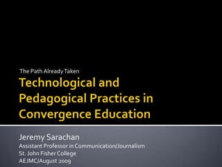 The Path Already Taken Technological and Pedagogical Practices in Convergence Education Jeremy Sarachan Assistant Professor in Communication/Journalism St. John Fisher College AEJMC/August 2009 