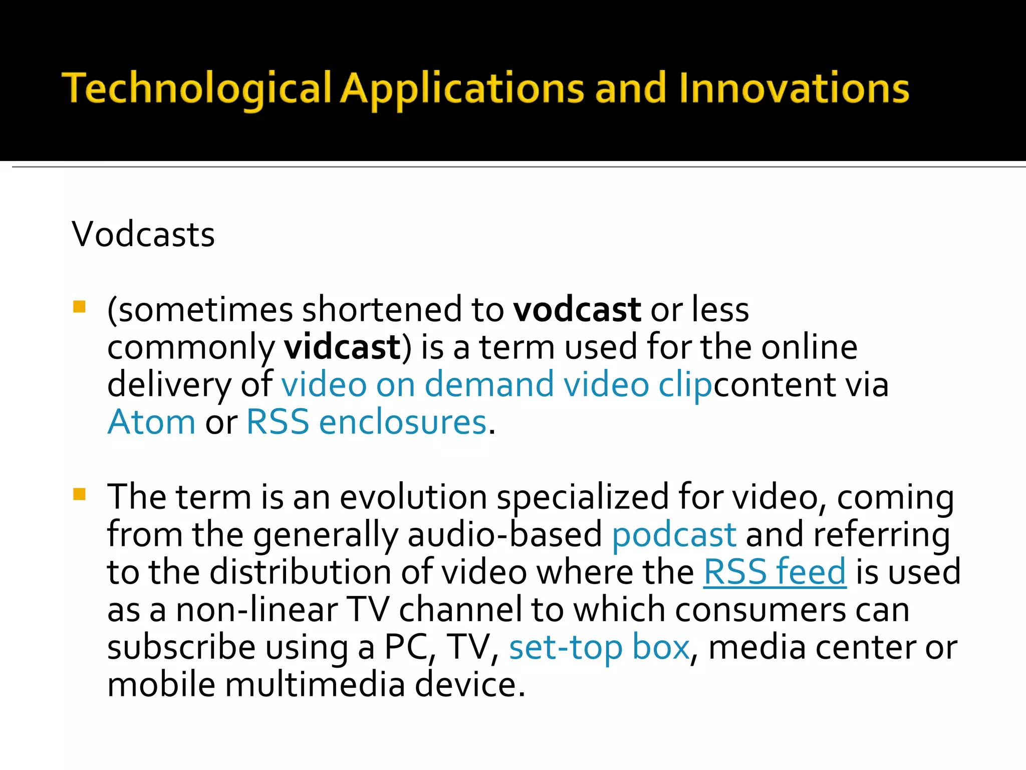 Vodcasts (sometimes shortened to  vodcast  or less commonly  vidcast ) is a term used for the online delivery of  video on demand   video clip content via  Atom  or  RSS enclosures .  The term is an evolution specialized for video, coming from the generally audio-based  podcast  and referring to the distribution of video where the  RSS feed  is used as a non-linear TV channel to which consumers can subscribe using a PC, TV,  set-top box , media center or mobile multimedia device.  