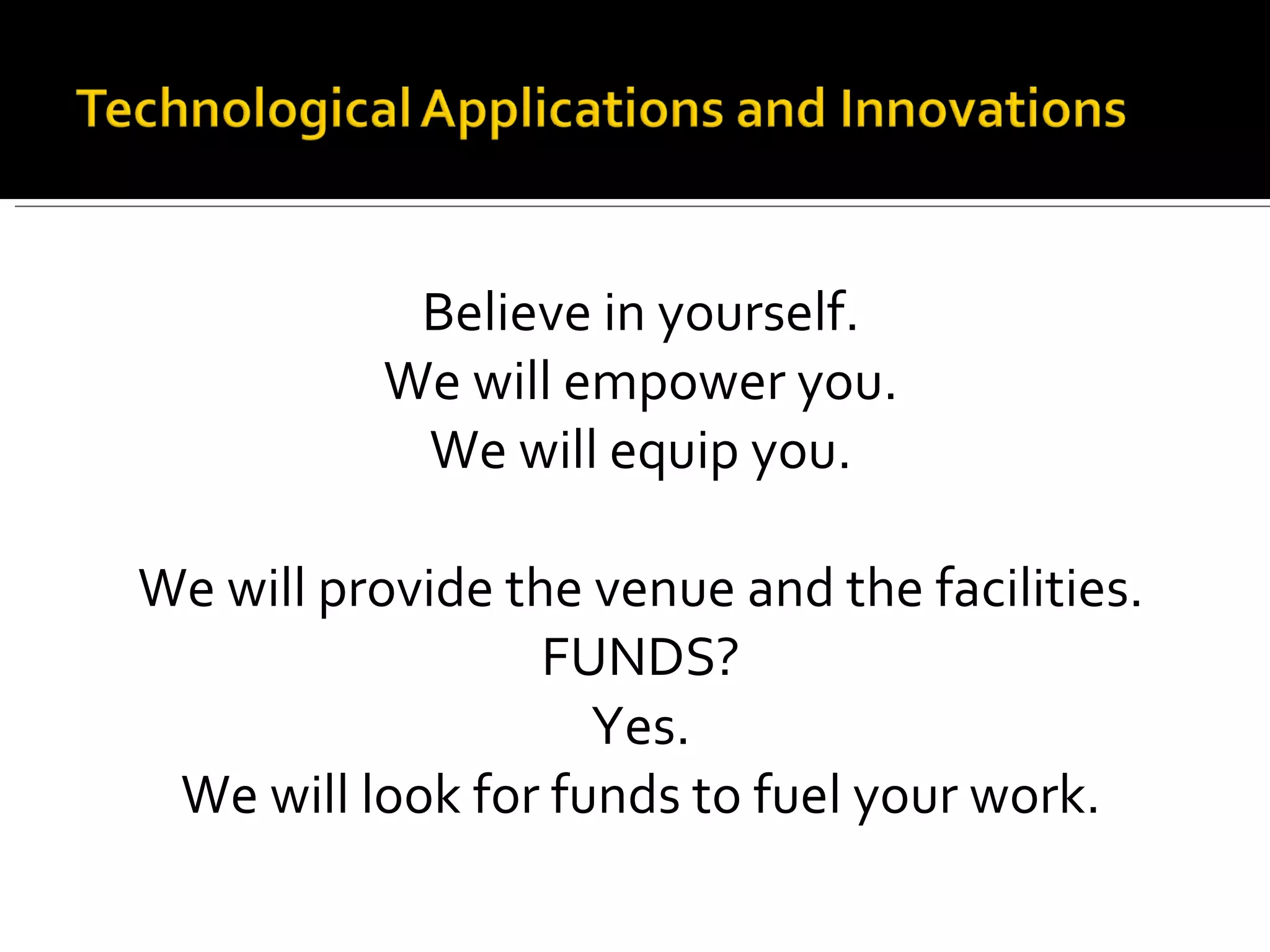 Believe in yourself. We will empower you. We will equip you. We will provide the venue and the facilities. FUNDS? Yes. We will look for funds to fuel your work. 