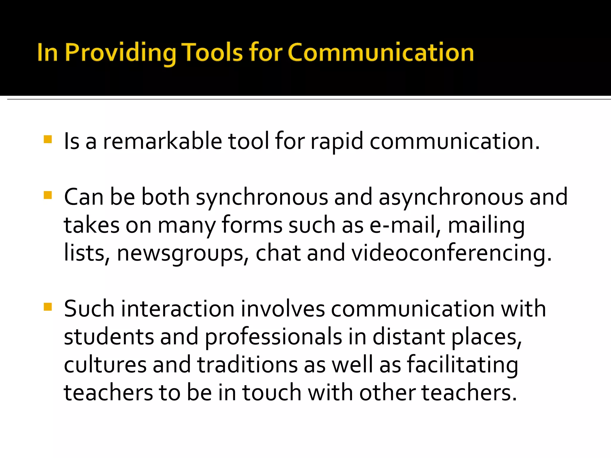 Is a remarkable tool for rapid communication. Can be both synchronous and asynchronous and takes on many forms such as e-mail, mailing lists, newsgroups, chat and videoconferencing.  Such interaction involves communication with students and professionals in distant places, cultures and traditions as well as facilitating teachers to be in touch with other teachers. 