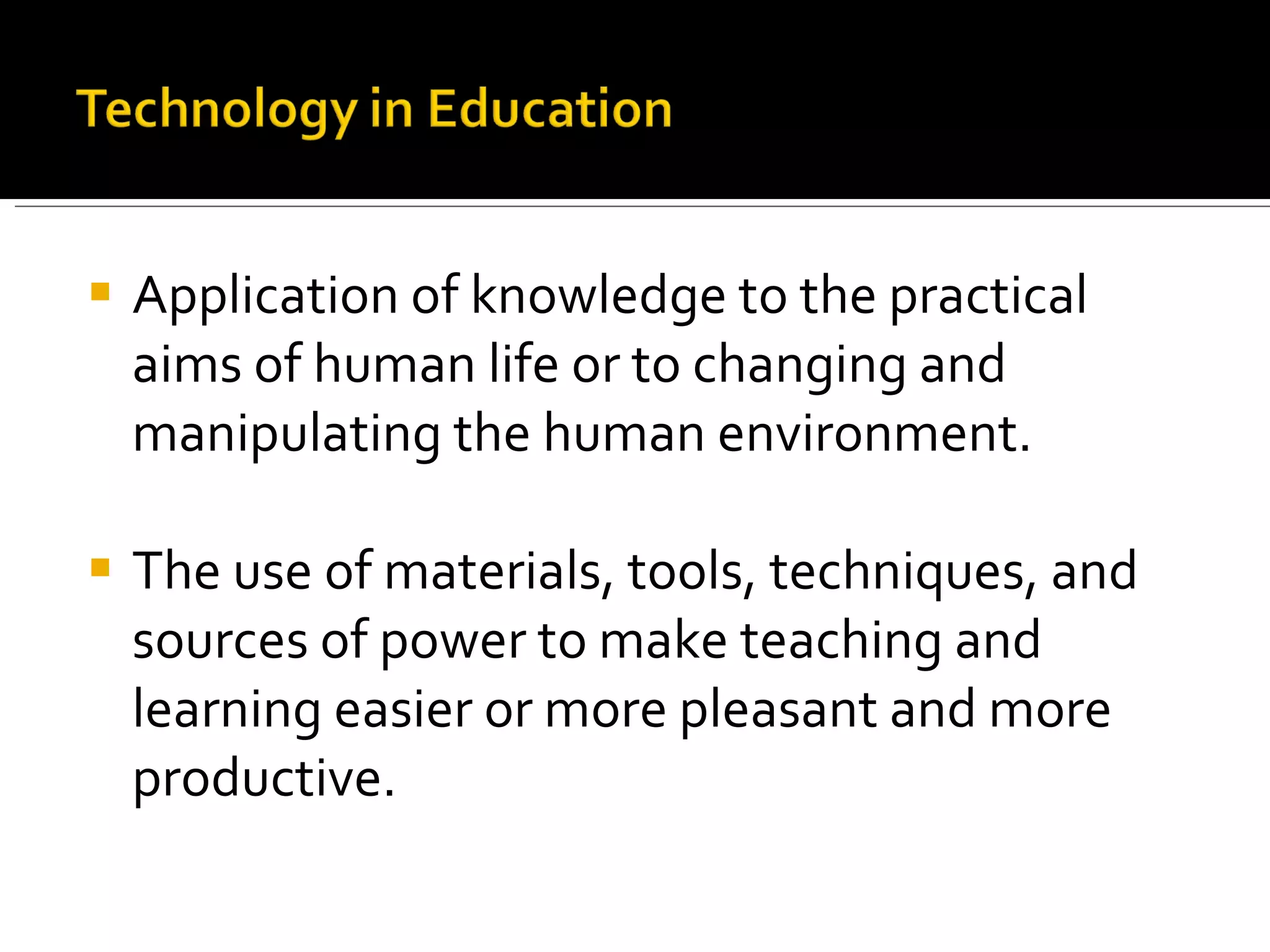 Application of knowledge to the practical aims of human life or to changing and manipulating the human environment. The use of materials, tools, techniques, and sources of power to make teaching and learning easier or more pleasant and more productive. 