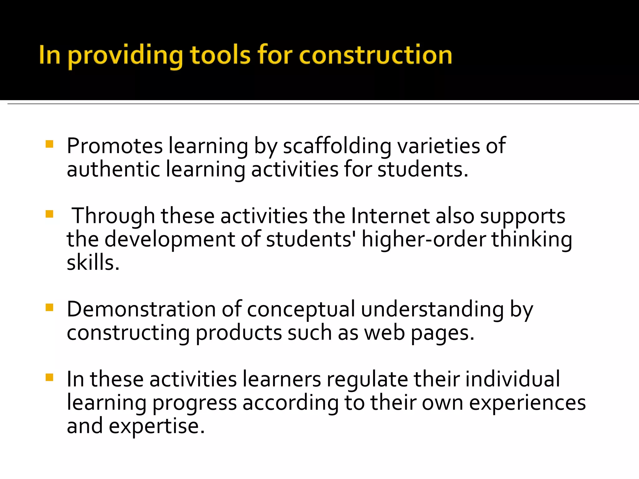 Promotes learning by scaffolding varieties of authentic learning activities for students. Through these activities the Internet also supports the development of students' higher-order thinking skills.  Demonstration of conceptual understanding by constructing products such as web pages. In these activities learners regulate their individual learning progress according to their own experiences and expertise.  