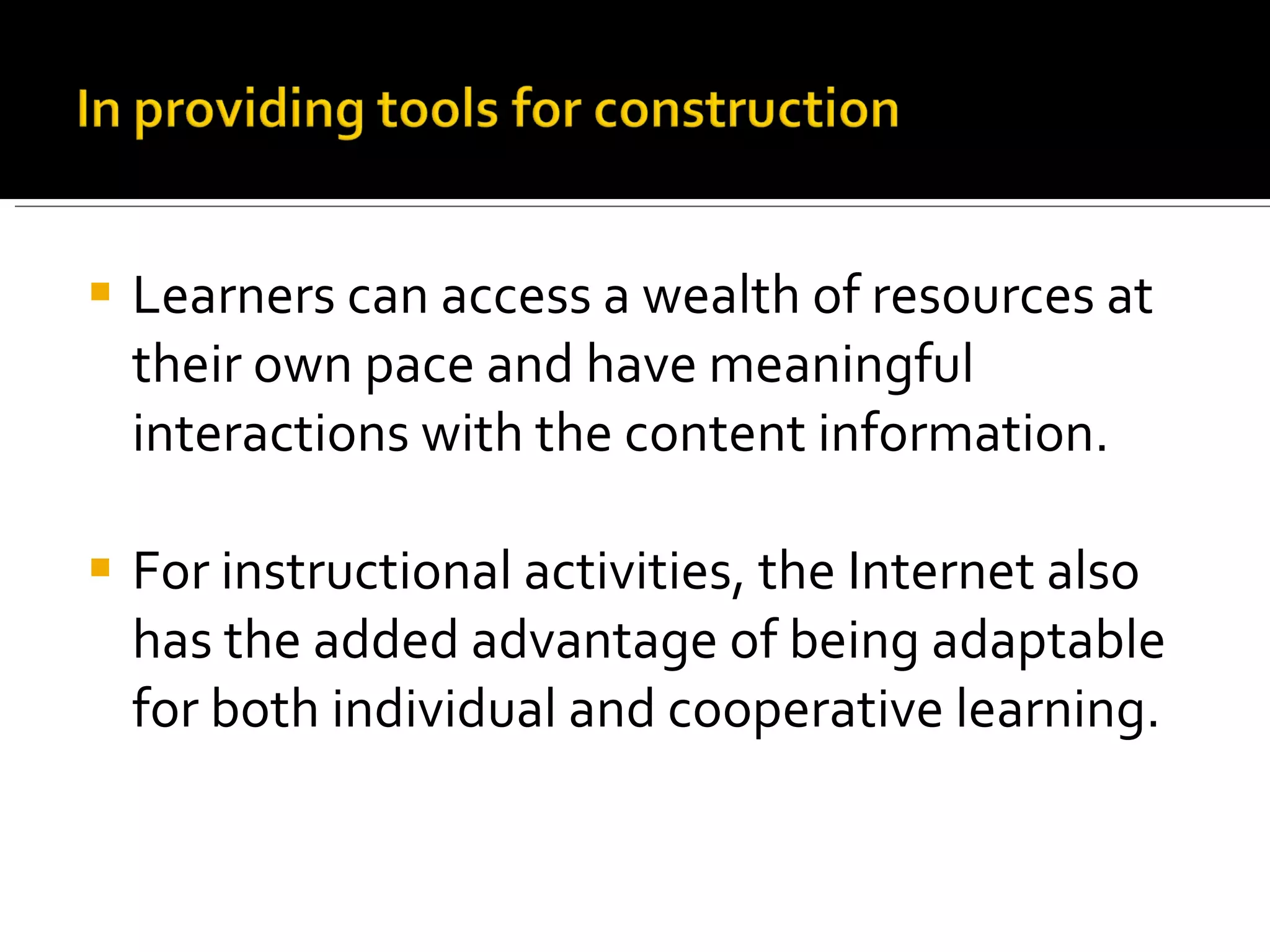 Learners can access a wealth of resources at their own pace and have meaningful interactions with the content information. For instructional activities, the Internet also has the added advantage of being adaptable for both individual and cooperative learning. 