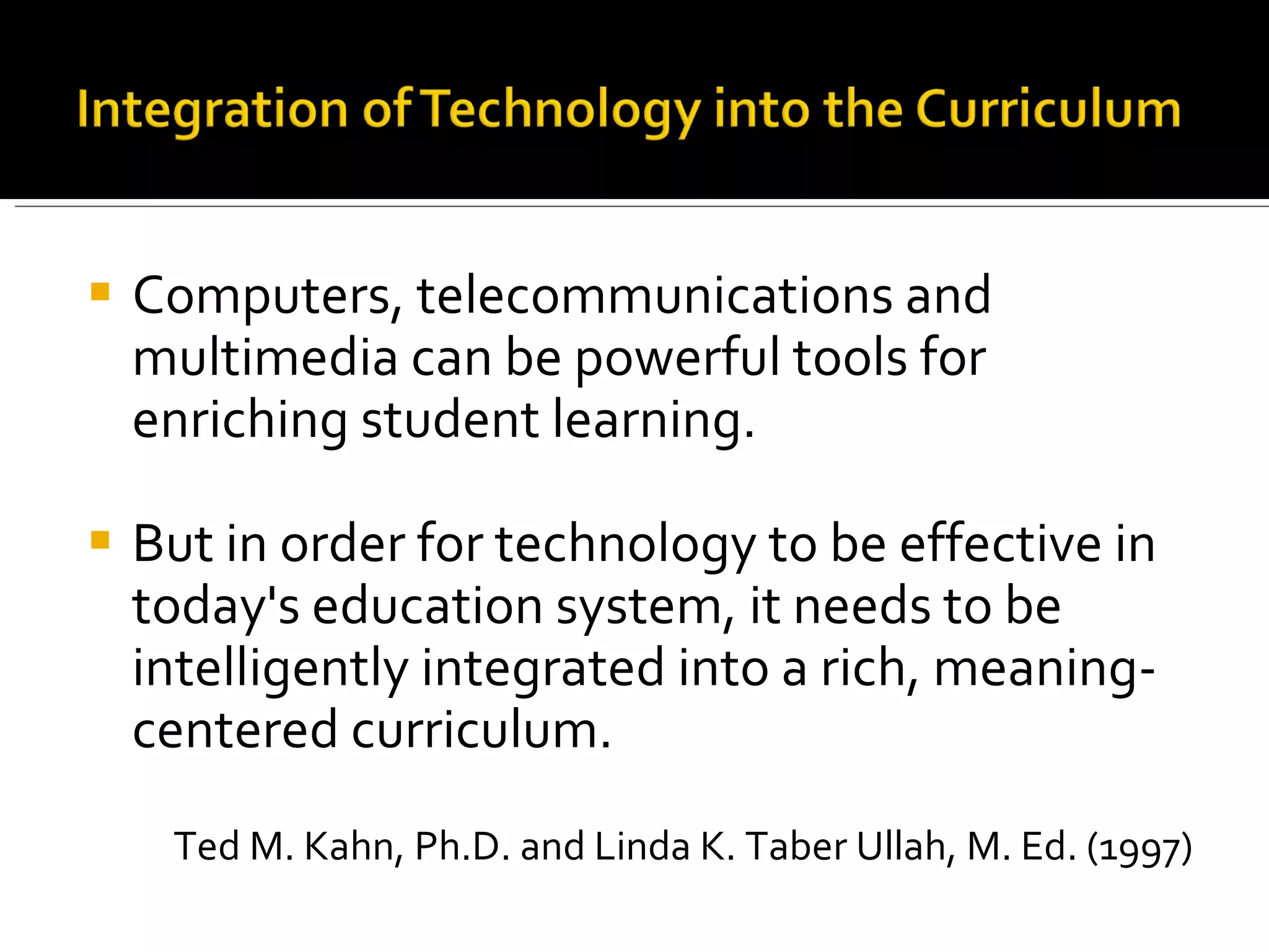 Computers, telecommunications and multimedia can be powerful tools for enriching student learning. But in order for technology to be effective in today's education system, it needs to be intelligently integrated into a rich, meaning-centered curriculum. Ted M. Kahn, Ph.D. and Linda K. Taber Ullah, M. Ed. (1997) 