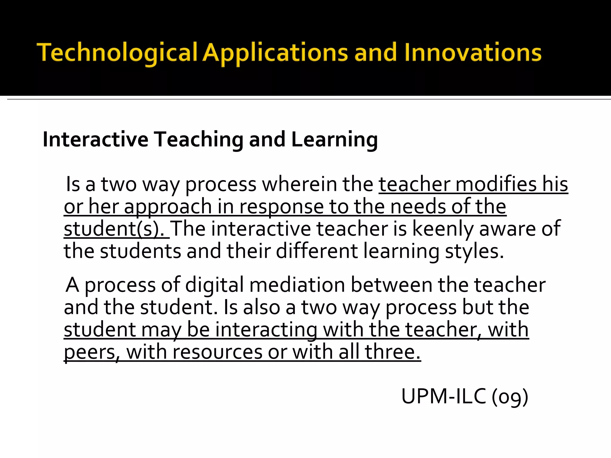 Interactive Teaching and Learning Is a two way process wherein the  teacher modifies his or her approach in response to the needs of the student(s).  The interactive teacher is keenly aware of the students and their different learning styles. A process of digital mediation between the teacher and the student. Is also a two way process but the  student may be interacting with the teacher, with peers, with resources or with all three. UPM-ILC (09) 