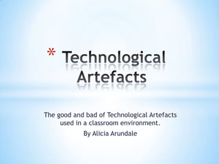  Technological Artefacts  The good and bad of Technological Artefacts used in a classroom environment. By Alicia Arundale 