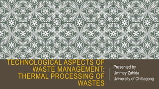 TECHNOLOGICAL ASPECTS OF
WASTE MANAGEMENT:
THERMAL PROCESSING OF
WASTES
Presented by
Ummey Zahida
University of Chittagong
 