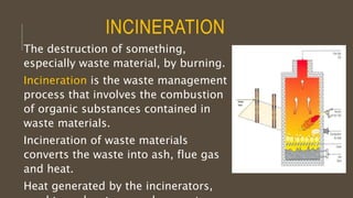 INCINERATION
The destruction of something,
especially waste material, by burning.
Incineration is the waste management
process that involves the combustion
of organic substances contained in
waste materials.
Incineration of waste materials
converts the waste into ash, flue gas
and heat.
Heat generated by the incinerators,
 