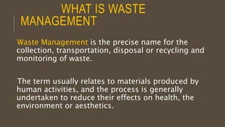 WHAT IS WASTE
MANAGEMENT
Waste Management is the precise name for the
collection, transportation, disposal or recycling and
monitoring of waste.
The term usually relates to materials produced by
human activities, and the process is generally
undertaken to reduce their effects on health, the
environment or aesthetics.
 