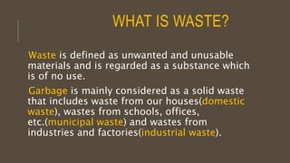 WHAT IS WASTE?
Waste is defined as unwanted and unusable
materials and is regarded as a substance which
is of no use.
Garbage is mainly considered as a solid waste
that includes waste from our houses(domestic
waste), wastes from schools, offices,
etc.(municipal waste) and wastes from
industries and factories(industrial waste).
 