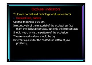 Occlusal indicators
To locate normal and pathologic occlusal contacts
• Occlusal foils, papers:
Optimal thickness 8-16 µm,
Irrespectively of the material of the occlusal surface
   mark the occlusal contacts, but only the real contacts
Should not change the pattern of the occlusion,
The examined surface should be dry
Different colours for the contacts in different jaw
   positions,
 