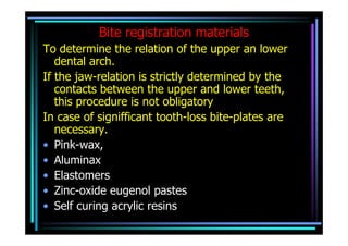 Bite registration materials
To determine the relation of the upper an lower
   dental arch.
If the jaw-relation is strictly determined by the
   contacts between the upper and lower teeth,
   this procedure is not obligatory
In case of signifficant tooth-loss bite-plates are
   necessary.
• Pink-wax,
• Aluminax
• Elastomers
• Zinc-oxide eugenol pastes
• Self curing acrylic resins
 