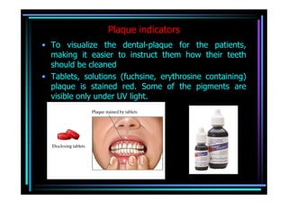 Plaque indicators
• To visualize the dental-plaque for the patients,
  making it easier to instruct them how their teeth
  should be cleaned
• Tablets, solutions (fuchsine, erythrosine containing)
  plaque is stained red. Some of the pigments are
  visible only under UV light.
 