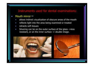 Instruments used for dental examinations:
•   Mouth mirror –
    •   allows indirect visualization of obscure areas of the mouth
    •   reflects light into the area being examined or treated
    •   retracts soft tissues
    •   Silvering can be on the outer surface of the glass ->less
        resistant, or on the inner surface -> double image.
 