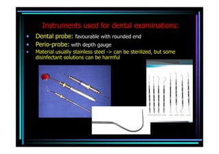 Instruments used for dental examinations:
•   Dental probe: favourable with rounded end
•   Perio-probe: with depth gauge
•   Material usually stainless steel -> can be sterilized, but some
    disinfectant solutions can be harmful
 