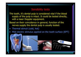 Sensibility tests
The tooth, it’s dental pulp is considered vital if the blood
  supply of the pulp is intact. It could be tested directly,
  with a laser Doppler equipment.
Based on their coincidence in general, function of the
  nerves supply the dental pulp is usually tested.
• Thermal stimuli (cold, hot)
• Mild electric stimulus applied on the tooth surface (EPT)
 