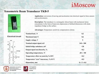 Tensometric Beam Transducer TKB-5
Application: conversion of moving and acceleration into electrical signal in force sensors
and accelerometers.
Description: The transducer is a rectangular silicon beam with mechanical stress
concentrator in the form of transverse depressions of defined dimensions with strain
impedance bridge on the surface.
Advantages: Temperature sensitivity compensation scheme.
Electrical circuit
Ubridge
Uout
Udd
Q1
R2
R1
1 4
5
3
2
76
Nominal load , N 0,2
Maximum load, N 0,6
Supply voltage, V 9
Nominal output signal, mV 140  200
Initial bridge unbalance, mV <20
Output signal non-linearity, % <0,2
Operating temperatures, ºС -40  +80
Temperature effect on sensivity,%/10ºС <0,2
Temperature “zero” inaccuracy, %/10 ºС <0,5
Dimensions, mm 8  2  0,5
 