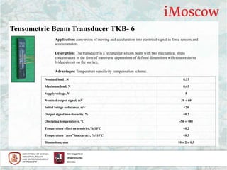Application: conversion of moving and acceleration into electrical signal in force sensors and
accelerometers.
Description: The transducer is a rectangular silicon beam with two mechanical stress
concentrators in the form of transverse depressions of defined dimensions with tensoresistive
bridge circuit on the surface.
Advantages: Temperature sensitivity compensation scheme.
Nominal load , N 0,15
Maximum load, N 0,45
Supply voltage, V 5
Nominal output signal, mV 20  60
Initial bridge unbalance, mV <20
Output signal non-linearity, % <0,2
Operating temperatures, ºС -50  +80
Temperature effect on sensivity,%/10ºС <0,2
Temperature “zero” inaccuracy, %/ 10ºС <0,5
Dimensions, mm 10  2  0,5
Tensometric Beam Transducer TKB- 6
 