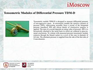 Tensometric Modules of Differential Pressure TDM-D
Tensometric module TDM-D is designed to measure differential pressure
of non-aggressive gases. In tensometric module the sensitive element of
pressure (SPE), representing assembly from a crystal of the Integrated
pressure transducer IPD and silicon details of constructive purpose is
applied. The type of a crystal depends on rating value of pressure. SPE it is
hermetically attached to the metal basis in which are soldered in glass-to-
metal conclusions. To volume with measured pressure tensometric module
connects through the branch socket in a cover of the case in diameter of
4,8 mm. The abutment pressure is supplied from the side of the thin tube of
2-mm-diameter.
 