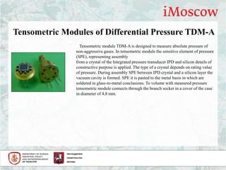 Tensometric Modules of Differential Pressure TDM-A
Tensometric module TDM-A is designed to measure absolute pressure of
non-aggressive gases. In tensometric module the sensitive element of pressure
(SPE), representing assembly
from a crystal of the Integrated pressure transducer IPD and silicon details of
constructive purpose is applied. The type of a crystal depends on rating value
of pressure. During assembly SPE between IPD crystal and a silicon layer the
vacuum cavity is formed. SPE it is pasted to the metal basis in which are
soldered in glass-to-metal conclusions. To volume with measured pressure
tensometric module connects through the branch socket in a cover of the case
in diameter of 4,8 mm.
 