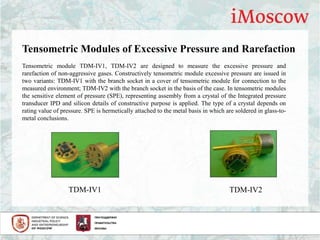 Tensometric module TDM-IV1, TDM-IV2 are designed to measure the excessive pressure and
rarefaction of non-aggressive gases. Constructively tensometric module excessive pressure are issued in
two variants: TDM-IV1 with the branch socket in a cover of tensometric module for connection to the
measured environment; TDM-IV2 with the branch socket in the basis of the case. In tensometric modules
the sensitive element of pressure (SPE), representing assembly from a crystal of the Integrated pressure
transducer IPD and silicon details of constructive purpose is applied. The type of a crystal depends on
rating value of pressure. SPE is hermetically attached to the metal basis in which are soldered in glass-to-
metal conclusions.
Tensometric Modules of Excessive Pressure and Rarefaction
TDM-IV1 TDM-IV2
 